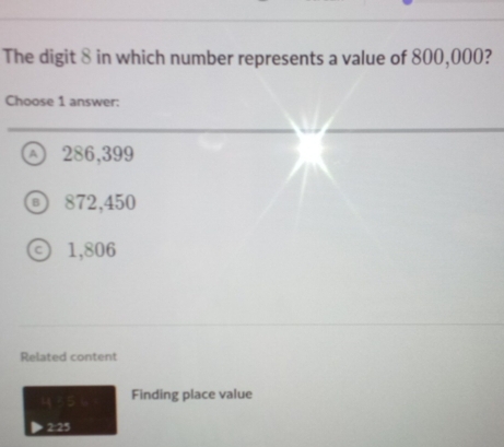 The digit 8 in which number represents a value of 800,000?
Choose 1 answer:
Ⓐ 286,399
⑥ 872,450
1,806
Related content
435
Finding place value
2:25