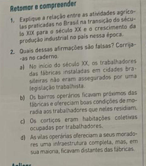 Retomar e compreender
1, Explique a relação entre as atividades agríco-
las praticadas no Brasil na transição do sécu-
lo XIX para o século XX e o crescimento da
produção industrial no país nessa época.
2. Quais dessas afirmações são falsas? Corrija-
-as no caderno.
a) No início do século XX, os trabalhadores
das fábricas instaladas em cidades bra-
sileiras não eram assegurados por uma
legislação trabalhista.
b) Os bairros operários ficavam próximos das
fábricas e ofereciam boas condições de mo-
radia aos trabalhadores que neles residiam.
c) Os cortiços eram habitações coletivas
ocupadas por trabalhadores.
d) As vilas operárias ofereciam a seus morado-
res uma infraestrutura completa, mas, em
sua maioria, ficavam distantes das fábricas.