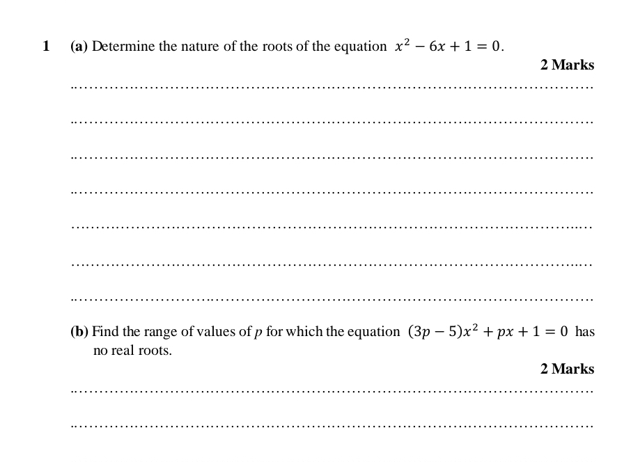 1 (a) Determine the nature of the roots of the equation x^2-6x+1=0. 
2 Marks 
_ 
_ 
_ 
_ 
_ 
_ 
_ 
(b) Find the range of values of p for which the equation (3p-5)x^2+px+1=0 has 
no real roots. 
2 Marks 
_ 
_