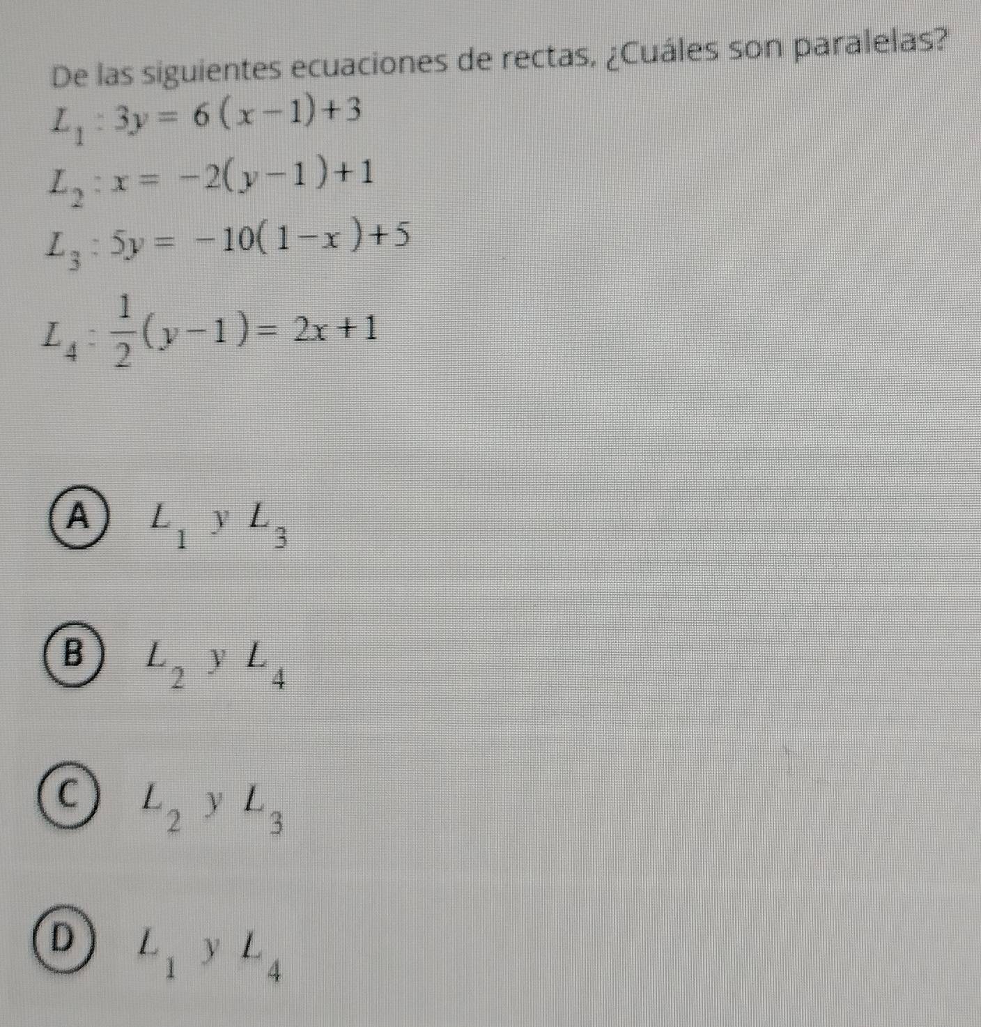 De las siguientes ecuaciones de rectas, ¿Cuáles son paralelas?
L_1:3y=6(x-1)+3
L_2:x=-2(y-1)+1
L_3:5y=-10(1-x)+5
L_4: 1/2 (y-1)=2x+1
A L_1y L_3
B L_2 □° V L_4
C L_2 □ y L_3
D L_1yL_4