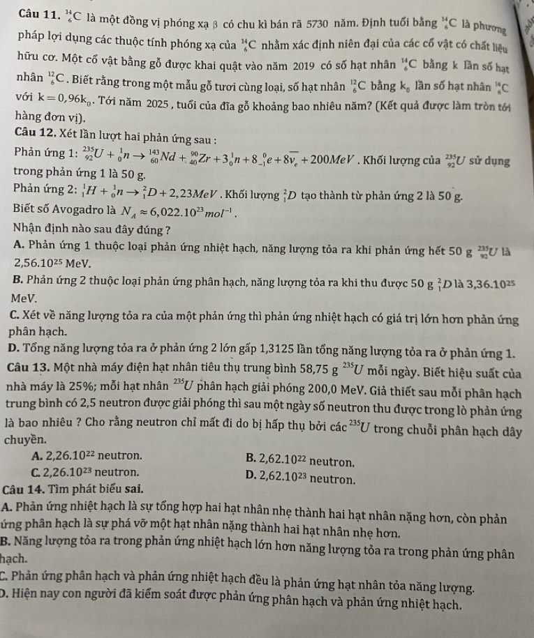 _6^((14)C là một đồng vị phóng xạ β có chu kì bán rã 5730 năm. Định tuổi bằng _6^(14)C là phương
pháp lợi dụng các thuộc tính phóng xạ của _6^(14)C nhằm xác định niên đại của các cổ vật có chất liệu
hữu cơ. Một cổ vật bằng gỗ được khai quật vào năm 2019 có số hạt nhân _6^(14)C bằng k lần số hạt
nhân _6^(12)C. Biết rằng trong một mẫu gỗ tươi cùng loại, số hạt nhân _6^(12)C bằng k_0) lần số hạt nhân _6^((14)C
với k=0,96k_0) 1. Tới năm 2025 , tuổi của đĩa gỗ khoảng bao nhiêu năm? (Kết quả được làm tròn tới
hàng đơn vị).
Câu 12. Xét lần lượt hai phản ứng sau :
Phản ứng 1: _(92)^(235)U+_0^(1nto _(60)^(143)Nd+_(40)^(90)Zr+3_0^1n+8_(-1)^0e+8overline v_e)+200MeV. Khối lượng của _(92)^(235)U sử dụng
trong phản ứng 1 là 50 g.
Phản ứng 2: _1^(1H+_0^1nto _1^2D+2,23MeV. Khối lượng ỉD tạo thành từ phản ứng 2 là 50 g.
Biết số Avogadro là N_A)approx 6,022.10^(23)mol^(-1).
Nhận định nào sau đây đúng ?
A. Phản ứng 1 thuộc loại phản ứng nhiệt hạch, năng lượng tỏa ra khi phản ứng hết 50 g beginarrayr 235 92endarray U là
2,56.10^(25)MeV.
B. Phản ứng 2 thuộc loại phản ứng phân hạch, năng lượng tỏa ra khi thu được 50 g _1^(2Dl_2^2 3,36.10^25)
MeV.
C. Xét về năng lượng tỏa ra của một phản ứng thì phản ứng nhiệt hạch có giá trị lớn hơn phản ứng
phân hạch.
D. Tổng năng lượng tỏa ra ở phản ứng 2 lớn gấp 1,3125 lần tổng năng lượng tỏa ra ở phản ứng 1.
Câu 13. Một nhà máy điện hạt nhân tiêu thụ trung bình 58,75g^(235)U mỗi ngày. Biết hiệu suất của
nhà máy là 25%; mỗi hạt nhân^(235)U phân hạch giải phóng 200,0 MeV. Giả thiết sau mỗi phân hạch
trung bình có 2,5 neutron được giải phóng thì sau một ngày số neutron thu được trong lò phản ứng
là bao nhiêu ? Cho rằng neutron chỉ mất đi do bị hấp thụ bởi cdot ac^(235)U trong chuỗi phân hạch dây
chuyền.
A. 2,26.10^(22) neutron.
B. 2,62.10^(22) neutron.
C. 2,26.10^(23) neutron. D. 2,62.10^(23) neutron.
Câu 14. Tìm phát biểu sai.
A. Phản ứng nhiệt hạch là sự tổng hợp hai hạt nhân nhẹ thành hai hạt nhân nặng hơn, còn phản
ứng phân hạch là sự phá vỡ một hạt nhân nặng thành hai hạt nhân nhẹ hơn.
B. Năng lượng tỏa ra trong phản ứng nhiệt hạch lớn hơn năng lượng tỏa ra trong phản ứng phân
hạch.
C. Phản ứng phân hạch và phản ứng nhiệt hạch đều là phản ứng hạt nhân tỏa năng lượng.
D. Hiện nay con người đã kiểm soát được phản ứng phân hạch và phản ứng nhiệt hạch.