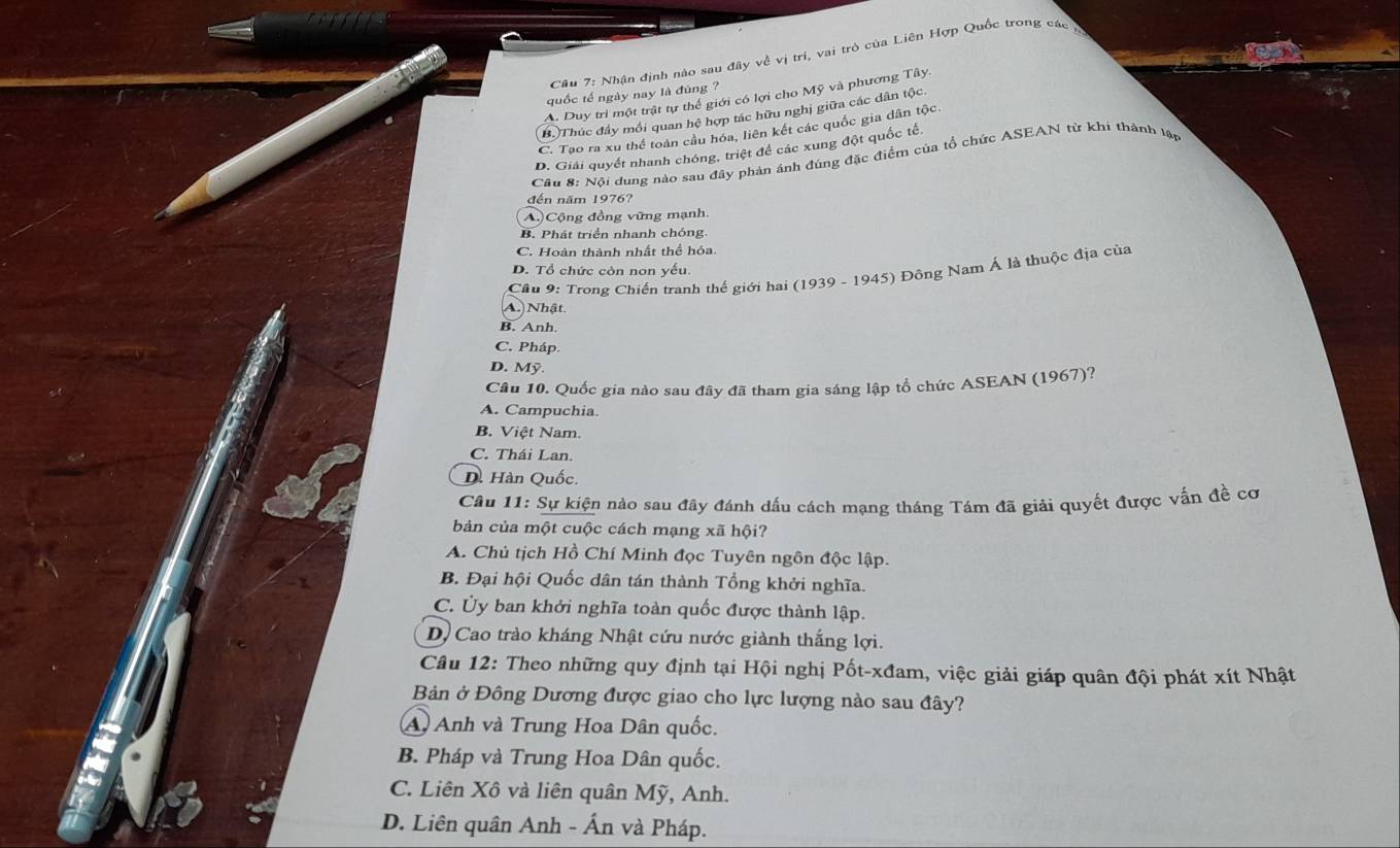 Nhận định nào sau đây về vị trí, vai trò của Liên Hợp Quốc trong các n
quốc tế ngày nay là đùng ?
A. Duy trì một trật tự thể giới có lợi cho Mỹ và phương Tây.
B.)Thúc đầy mối quan hệ hợp tác hữu nghị giữa các dân tộc.
C. Tạo ra xu thể toàn cầu hóa, liên kết các quốc gia dân tộc.
D. Giải quyết nhanh chóng, triệt để các xung đột quốc tế.
Câu 8: Nội dung nào sau đây phản ánh đúng đặc điểm của tổ chức ASEAN từ khi thành lập
đến năm 1976?
A.) Cộng đồng vững mạnh.
B. Phát triển nhanh chóng.
C. Hoàn thành nhất thể hóa.
D. Tổ chức còn non yếu.
Câu 9: Trong Chiến tranh thế giới hai (1939 - 1945) Đông Nam Á là thuộc địa của
A. Nhật
B. Anh.
C. Pháp.
D. Mỹ.
Cầu 10. Quốc gia nào sau đây đã tham gia sáng lập tổ chức ASEAN (1967)?
A. Campuchia.
B. Việt Nam.
C. Thái Lan.
D. Hàn Quốc
Câu 11: Sự kiện nào sau đây đánh dấu cách mạng tháng Tám đã giải quyết được vấn đề cơ
bản của một cuộc cách mạng xã hội?
A. Chủ tịch Hồ Chí Minh đọc Tuyên ngôn độc lập.
B. Đại hội Quốc dân tán thành Tổng khởi nghĩa.
C. Ủy ban khởi nghĩa toàn quốc được thành lập.
D. Cao trào kháng Nhật cứu nước giành thắng lợi.
Câu 12: Theo những quy định tại Hội nghị Pốt-xđam, việc giải giáp quân đội phát xít Nhật
Bản ở Đông Dương được giao cho lực lượng nào sau đây?
A Anh và Trung Hoa Dân quốc.
B. Pháp và Trung Hoa Dân quốc.
C. Liên Xô và liên quân Mỹ, Anh.
D. Liên quân Anh - Ấn và Pháp.