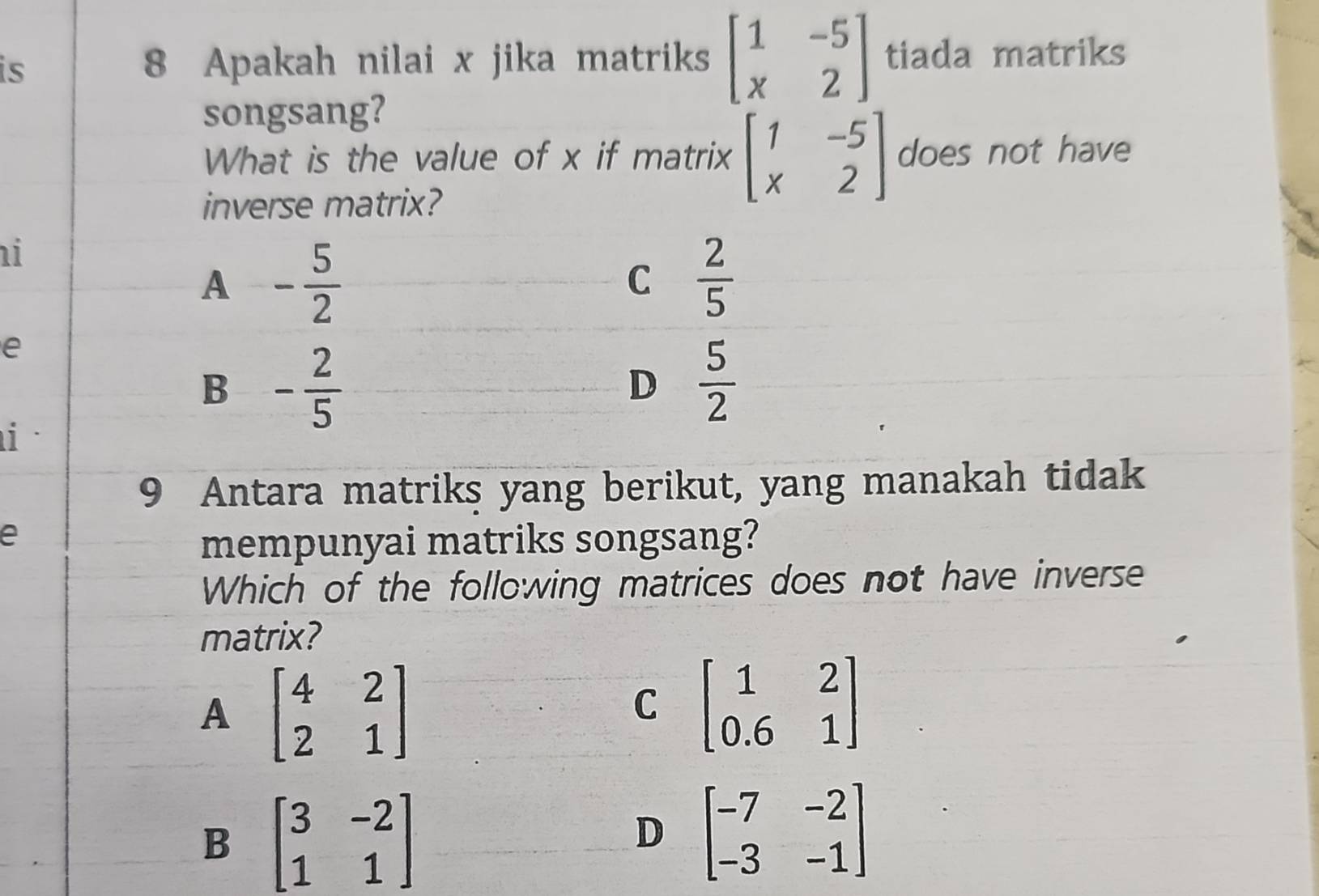 is 8 Apakah nilai x jika matriks beginbmatrix 1&-5 x&2endbmatrix tiada matriks
songsang?
What is the value of x if matrix beginbmatrix 1&-5 x&2endbmatrix does not have
inverse matrix?
i
A - 5/2 
C  2/5 
e
B - 2/5 
D  5/2 
i
9 Antara matriks yang berikut, yang manakah tidak
e
mempunyai matriks songsang?
Which of the following matrices does not have inverse
matrix?
A beginbmatrix 4&2 2&1endbmatrix
C beginbmatrix 1&2 0.6&1endbmatrix
B beginbmatrix 3&-2 1&1endbmatrix
D beginbmatrix -7&-2 -3&-1endbmatrix