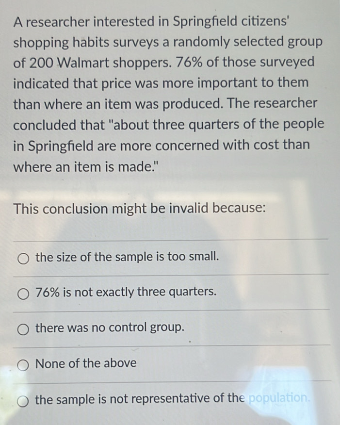 A researcher interested in Springfield citizens'
shopping habits surveys a randomly selected group
of 200 Walmart shoppers. 76% of those surveyed
indicated that price was more important to them
than where an item was produced. The researcher
concluded that "about three quarters of the people
in Springfield are more concerned with cost than
where an item is made."
This conclusion might be invalid because:
the size of the sample is too small.
76% is not exactly three quarters.
there was no control group.
None of the above
the sample is not representative of the population.