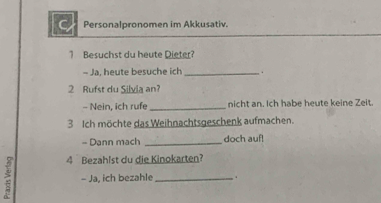 Personalpronomen im Akkusativ. 
1 Besuchst du heute Dieter? 
- Ja, heute besuche ich_ 
. 
2 Rufst du Silvia an? 
- Nein, ich rufe _nicht an. Ich habe heute keine Zeit. 
3 Ich möchte das Weihnachtsgeschenk aufmachen. 
- Dann mach _doch auf! 
4 Bezahist du die Kinokarten? 
- Ja, ich bezahle _.