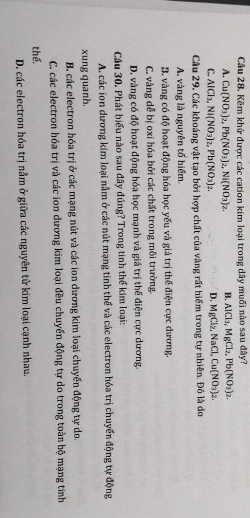 Kẽm khử được các cation kim loại trong dãy muối nào sau đây?
A. Cu(NO_3)_2, Pb(NO_3)_2, Ni(NO_3)_2.
B. AlCl_3, MgCl_2, Pb(NO_3)_2.
C. AlCl_3, Ni(NO_3)_2, Pb(NO_3)_2.
D. MgCl_2, NaCl, Cu(NO_3)_2. 
Câu 29. Các khoáng vật tạo bởi hợp chất của vàng rất hiếm trong tự nhiên. Đó là do
A. vàng là nguyên tố hiếm.
B. vàng có độ hoạt động hóa học yếu và giá trị thế điện cực dương.
C. vàng dễ bị oxi hóa bởi các chất trong môi trường.
D. vàng có độ hoạt động hóa học mạnh và giá trị thế điện cực dương.
Câu 30. Phát biểu nào sau đây đúng? Trong tinh thể kim loại:
A. các ion dương kim loại nằm ở các nút mạng tinh thể và các electron hóa trị chuyển động tự động
xung quanh.
B. các electron hóa trị ở các mạng nút và các ion dương kim loại chuyển động tự do.
C. các electron hóa trị và các ion dương kim loại đều chuyển động tự do trong toàn bộ mạng tinh
thể.
D. các electron hóa trị nằm ở giữa các nguyên tử kim loại cạnh nhau.