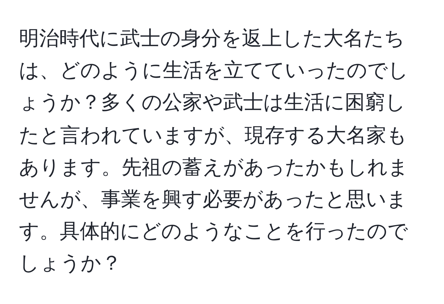 明治時代に武士の身分を返上した大名たちは、どのように生活を立てていったのでしょうか？多くの公家や武士は生活に困窮したと言われていますが、現存する大名家もあります。先祖の蓄えがあったかもしれませんが、事業を興す必要があったと思います。具体的にどのようなことを行ったのでしょうか？