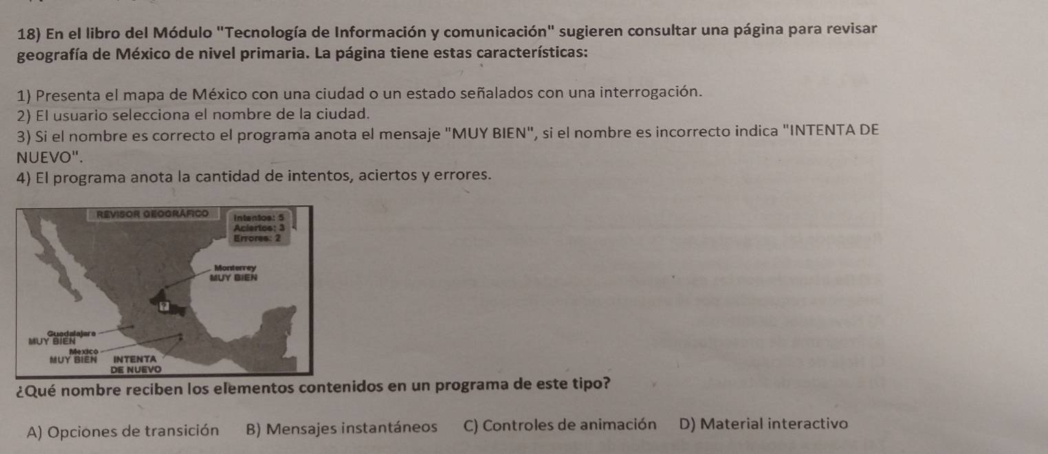 En el libro del Módulo "Tecnología de Información y comunicación" sugieren consultar una página para revisar
geografía de México de nivel primaria. La página tiene estas características:
1) Presenta el mapa de México con una ciudad o un estado señalados con una interrogación.
2) El usuario selecciona el nombre de la ciudad.
3) Si el nombre es correcto el programa anota el mensaje "MUY BIEN", si el nombre es incorrecto indica "INTENTA DE
NUEVO".
4) El programa anota la cantidad de intentos, aciertos y errores.
¿Qué nombre reciben los elementos contenidos en un programa de este tipo?
A) Opciones de transición B) Mensajes instantáneos C) Controles de animación D) Material interactivo