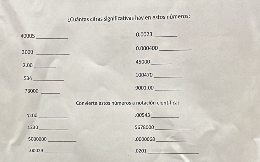 ¿Cuántas cifras significativas hay en estos números:
40005 _ 0.0023 _
0.000400 _
3000 _
45000 _
2.00 _
534 _ 100470 _
9001.00 _
78000 _ 
Convierte estos números a notación científica:
4200 _. 00543 _
1230 _ 5678000 _
5000000 _. 0000068 _ 
. 00023 _. 0201 _