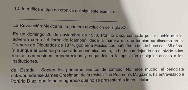 Identifica el tipo de crónica del siguiente ejemplo: 
_ 
La Revolución Mexicana, la primera revolución del siglo XX. 
Es un domingo 20 de noviembre de 1910. Porfirio Díaz, conocido por el pueblo que le 
adversa como "el llorón de Icamole', dada la manera en que terminó su discurso en la 
Cámara de Diputados de 1874, gobierna México con puño firme desde hace casi 35 años. 
Y aunque el país ha prosperado económicamente, lo ha hecho dejando en el olvido a las 
masas campesinas empobrecidas y negándole a la oposición cualquier acceso a las 
instituciones. 
del Estado. Soplan los primeros vientos de cambio. No hace mucho, el periodista 
estadounidense James Creelman, de la revista The Pearson's Magazine, ha entrevistado a 
Porfirio Díaz, que le ha asegurado que no se presentará a la reelección.