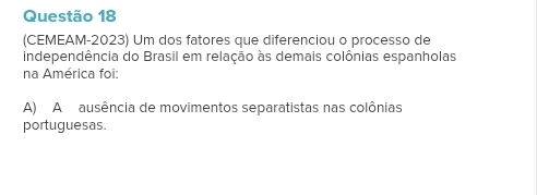 (CEMEAM-2023) Um dos fatores que diferenciou o processo de
independência do Brasil em relação às demais colônias espanholas
na América foi:
A) A ausência de movimentos separatistas nas colônias
portuguesas.