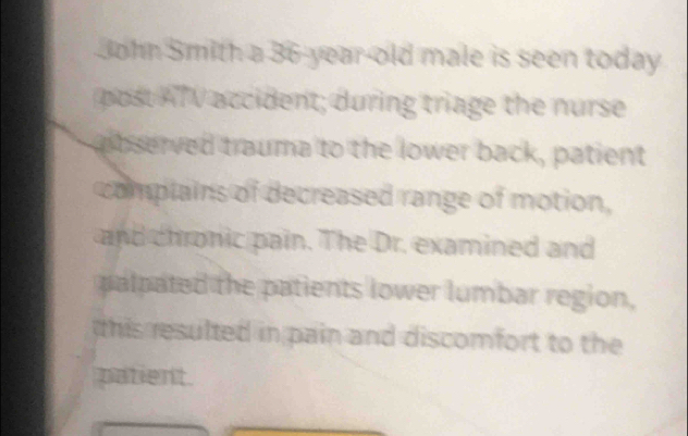 John Smith a 36-year-old male is seen today 
post AT V accident; during triage the nurse 
aibserved trauma to the lower back, patient 
complains of decreased range of motion, 
and chronic pain. The Dr. examined and 
palpated the patients lower lumbar region, 
this resulted in pain and discomfort to the 
patient.