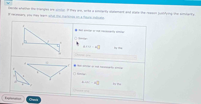 Decide whether the triangles are similar. If they are, write a similarity statement and state the reason justifying the similarity.
If necessary, you may learn what the markings on a figure indicate.
Not similar or not necessarily similar
Similar:
△ XYZ-△ □ by the
Choose one
Not similar or not necessarily similar
Similar:
△ ABC-△ □ by the
Choose one
Explanation Check