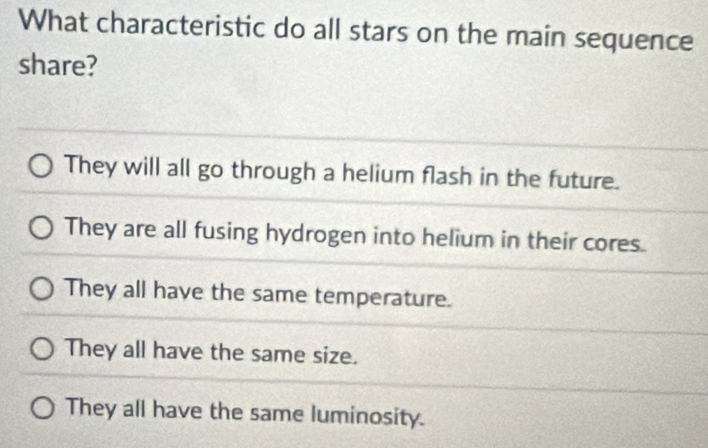 What characteristic do all stars on the main sequence
share?
They will all go through a helium flash in the future.
They are all fusing hydrogen into helium in their cores.
They all have the same temperature.
They all have the same size.
They all have the same luminosity.