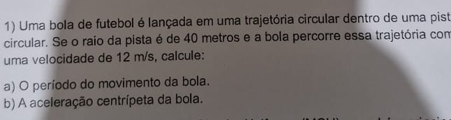 Uma bola de futebol é lançada em uma trajetória circular dentro de uma pist 
circular. Se o raio da pista é de 40 metros e a bola percorre essa trajetória com 
uma velocidade de 12 m/s, calcule: 
a) O período do movimento da bola. 
b) A aceleração centrípeta da bola.