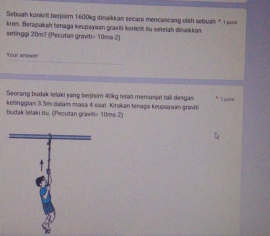 Sebuah konkrit berjisim 1600kg dinaikkan secara mencancang oleh sebuah * 1 point 
kren. Berapakah tenaga keupayaan graviti konkrit itu setelah dinaikkan 
setinggi 20m? (Pecutan graviti =10ms-2)
Your answer 
Seorang budak lelaki yang berjisim 40kg telah memanjat tali dengan 1 point 
ketinggian 3.5m dalam masa 4 saat. Kirakan tenaga keupayaan graviti 
budak Ielaki itu. (Pecutan graviti =10ms-2)