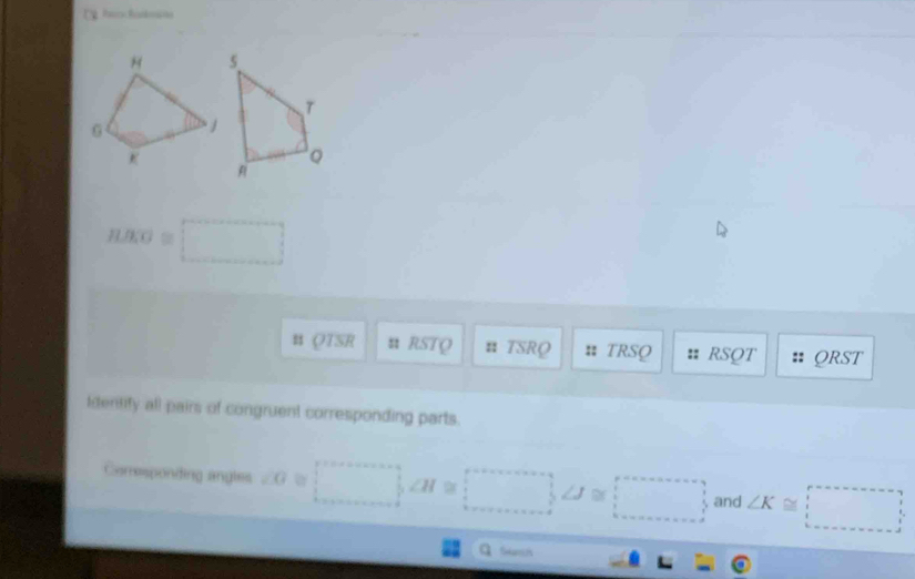 nRO=□ 
B QTSR u RSTQ n TSRQ :: TRSQ RSQT QRST
Identify all pairs of congruent corresponding parts. 
Camesponding angles ∠ G a □ , ∠ H=□ , ∠ J≌ □ and ∠ K≌ □
a Sam i