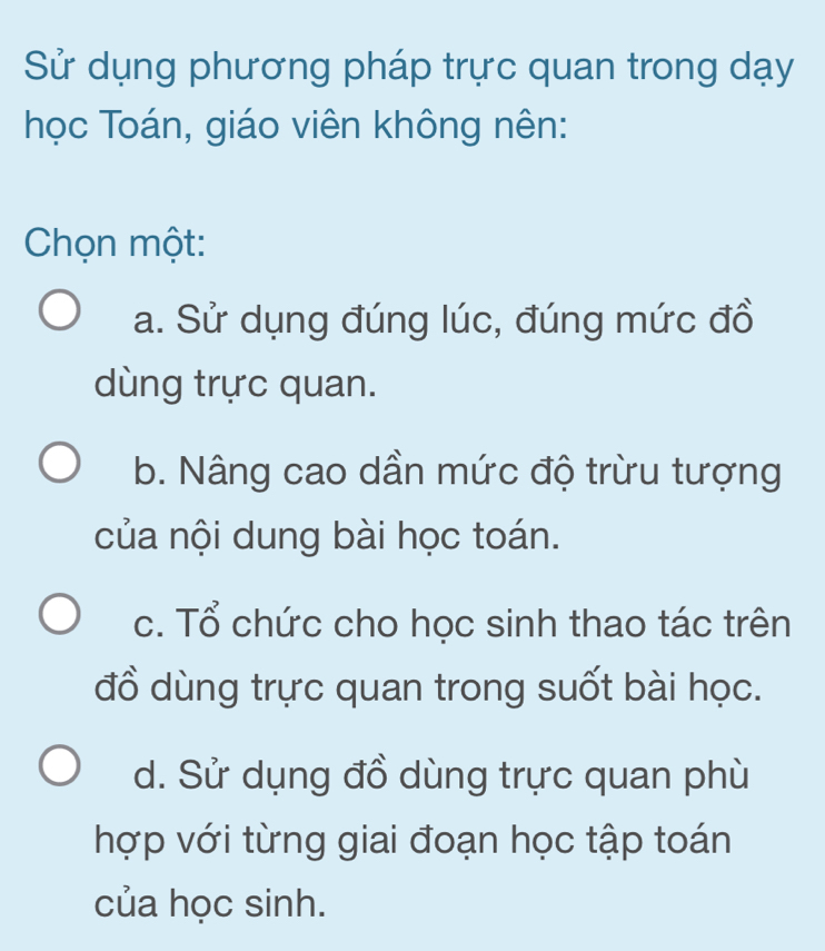 Sử dụng phương pháp trực quan trong dạy
học Toán, giáo viên không nên:
Chọn một:
a. Sử dụng đúng lúc, đúng mức đồ
dùng trực quan.
b. Nâng cao dần mức độ trừu tượng
của nội dung bài học toán.
c. Tổ chức cho học sinh thao tác trên
đồ dùng trực quan trong suốt bài học.
d. Sử dụng đồ dùng trực quan phù
hợp với từng giai đoạn học tập toán
của học sinh.