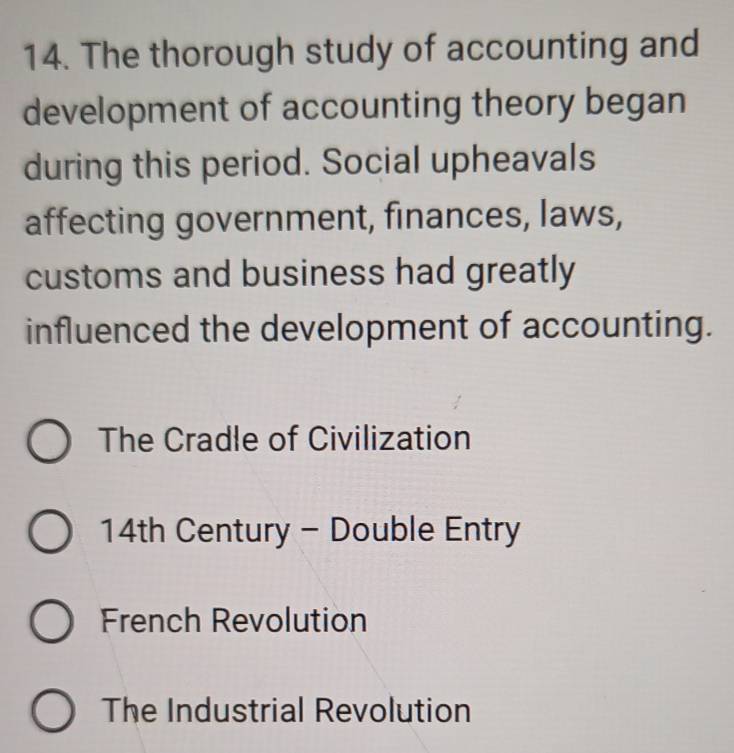 The thorough study of accounting and
development of accounting theory began
during this period. Social upheavals
affecting government, finances, laws,
customs and business had greatly
influenced the development of accounting.
The Cradle of Civilization
14th Century - Double Entry
French Revolution
The Industrial Revolution