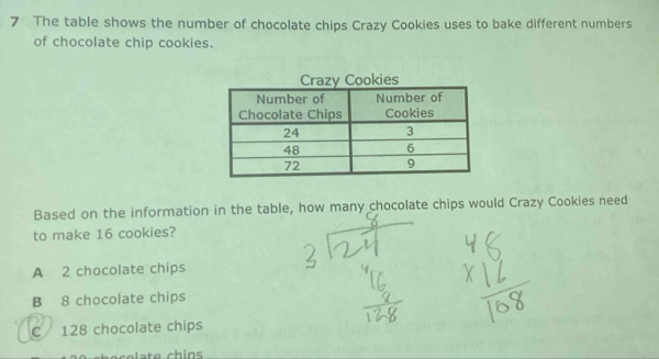 The table shows the number of chocolate chips Crazy Cookies uses to bake different numbers
of chocolate chip cookies.
Based on the information in the table, how many chocolate chips would Crazy Cookies need
to make 16 cookies?
A 2 chocolate chips
B 8 chocolate chips
C 128 chocolate chips