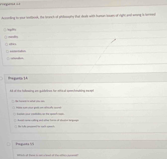 Pteguna 13
According to your textbook, the branch of philosophy that deals with human issues of right and wrong is termed
legality.
morality.
ethics.
existentialism.
rationalism.
Pregunta 14
All of the following are guidelines for ethical speechmaking except
Be honest in what you say.
Make sure your goals are ethically sound?
Explain your credibility on the speech topic.
Avoid name-calling and other forms of abusive language.
Be fully prepared for each speech.
Pregunta 15
Which of these is not a level of the ethics pyramid?