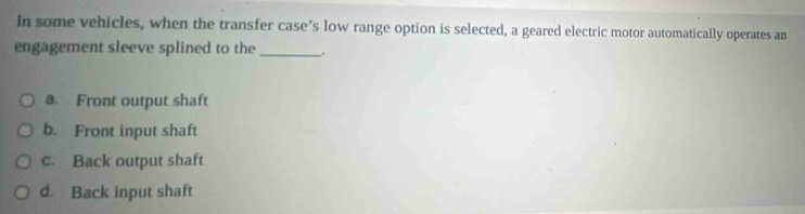 In some vehicles, when the transfer case’s low range option is selected, a geared electric motor automatically operates an
engagement sleeve splined to the_ .
a. Front output shaft
b. Front input shaft
c. Back output shaft
d. Back input shaft