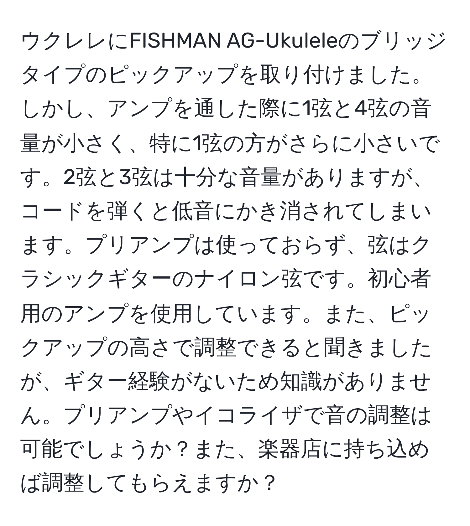 ウクレレにFISHMAN AG-Ukuleleのブリッジタイプのピックアップを取り付けました。しかし、アンプを通した際に1弦と4弦の音量が小さく、特に1弦の方がさらに小さいです。2弦と3弦は十分な音量がありますが、コードを弾くと低音にかき消されてしまいます。プリアンプは使っておらず、弦はクラシックギターのナイロン弦です。初心者用のアンプを使用しています。また、ピックアップの高さで調整できると聞きましたが、ギター経験がないため知識がありません。プリアンプやイコライザで音の調整は可能でしょうか？また、楽器店に持ち込めば調整してもらえますか？