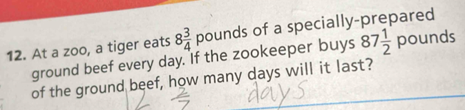 At a zoo, a tiger eats 8 3/4 pounds of a specially-prepared 
ground beef every day. If the zookeeper buys 87 1/2  pounds
of the ground beef, how many days will it last?