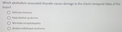 Which alcoholism-associated disorder causes damage to the client's temporal lobes of the
brain?
Delirium tremens
Fetal alcohol syndrome
Wernicke encephalopathy
Alcohol withdrawal syndrome