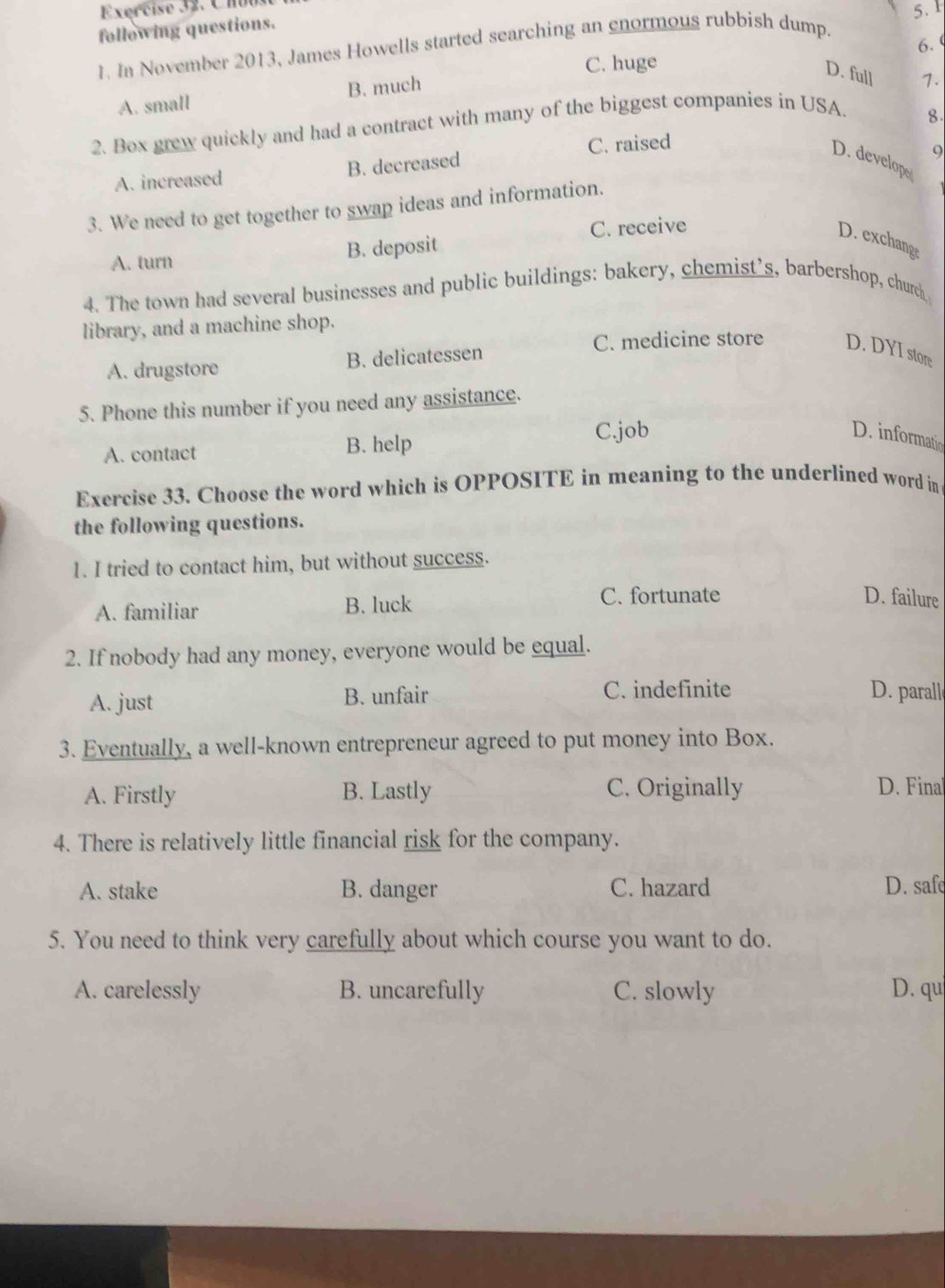 following questions.
6. 
1. In November 2013, James Howells started searching an enormous rubbish dump.
C. huge
A. small B. much
D. full 7.
2. Box grew quickly and had a contract with many of the biggest companies in USA.
8.
C. raised
A. increased B. decreased
9
D. develope
3. We need to get together to swap ideas and information.
C. receive
D. exchang;
A. turn B. deposit
4. The town had several businesses and public buildings: bakery, chemist’s, barbershop, churd
library, and a machine shop.
A. drugstore B. delicatessen
C. medicine store D. DYI store
5. Phone this number if you need any assistance.
A. contact B. help C.job
D. informatio
Exercise 33. Choose the word which is OPPOSITE in meaning to the underlined word in
the following questions.
1. I tried to contact him, but without success.
A. familiar B. luck
C. fortunate D. failure
2. If nobody had any money, everyone would be equal.
A. just B. unfair C. indefinite D. parall
3. Eventually, a well-known entrepreneur agreed to put money into Box.
A. Firstly B. Lastly C. Originally D. Fina
4. There is relatively little financial risk for the company.
A. stake B. danger C. hazard D. safe
5. You need to think very carefully about which course you want to do.
A. carelessly B. uncarefully C. slowly D. qu