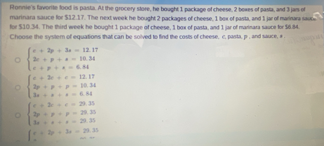 Ronnie's favorite food is pasta. At the grocery store, he bought 1 package of cheese, 2 boxes of pasta, and 3 jars of
marinara sauce for $12.17. The next week he bought 2 packages of cheese, 1 box of pasta, and 1 jar of marinara sauce
for $10.34. The third week he bought 1 package of cheese, 1 box of pasta, and 1 jar of marinara sauce for $6.84.
Choose the system of equations that can be solved to find the costs of cheese, c, pasta, p , and sauce, 8.
beginarrayl c+2p+3s=12.17 2c+p+s=10.34 c+p+s=6.84endarray.
beginarrayl c+2c+e=12.17 2p+p+p=10.34 3s+s+s=6.84endarray.
beginarrayl c+2c+c=29.35 2p+p+p=29.35 3s+s+s=29.35endarray.
∈t _nc+2p+3s=29.35