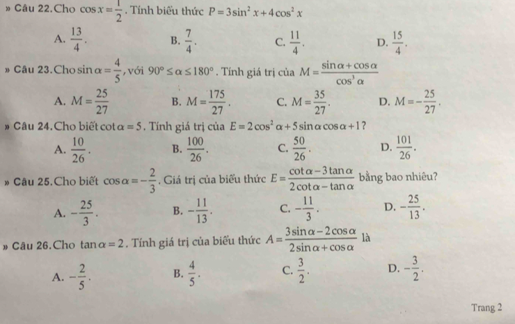 » Câu 22.Cho cos x= 1/2 . Tính biểu thức P=3sin^2x+4cos^2x
A.  13/4 .  7/4 . C.  11/4 . D.  15/4 . 
B.
» Câu 23. Cho sin alpha = 4/5  ,với 90°≤ alpha ≤ 180°. Tính giá trị ciaM= (sin alpha +cos alpha )/cos^3alpha  
□ 
A. M= 25/27  B. M= 175/27 . C. M= 35/27 . D. M=- 25/27 . 
# Câu 24.Cho biết cot alpha =5 , Tính giá trị của E=2cos^2alpha +5sin alpha cos alpha +1 ?
A.  10/26 .  100/26 . C.  50/26 . D.  101/26 . 
B.
» Câu 25.Cho biết cos alpha =- 2/3 . Giá trị của biểu thức E= (cot alpha -3tan alpha )/2cot alpha -tan alpha   bằng bao nhiêu?
A. - 25/3 . B. - 11/13 . C. - 11/3 . D. - 25/13 . 
» Câu 26.Cho tan alpha =2. Tính giá trị của biểu thức A= (3sin alpha -2cos alpha )/2sin alpha +cos alpha   là
A. - 2/5 .  4/5 . C.  3/2 . D. - 3/2 . 
B.
Trang 2