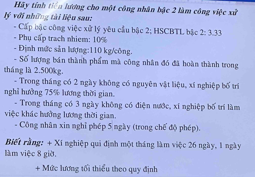 Hãy tính tiền lương cho một công nhân bậc 2 làm công việc xử 
lý với những tài liệu sau: 
- Cấp bậc công việc xử lý yêu cầu bậc 2; HSCBTL bậc 2:3.33
- Phụ cấp trach nhiem: 10%
- Định mức sản lượng: 110 kg/công. 
- Số lượng bán thành phẩm mà công nhân đó đã hoàn thành trong 
tháng là 2.500kg. 
- Trong tháng có 2 ngày không có nguyên vật liệu, xí nghiệp bố trí 
nghỉ hưởng 75% lương thời gian. 
- Trong tháng có 3 ngày không có điện nước, xí nghiệp bố trí làm 
việc khác hưởng lương thời gian. 
- Công nhân xin nghỉ phép 5 ngày (trong chế độ phép). 
Biết rằng: + Xí nghiệp qui định một tháng làm việc 26 ngày, 1 ngày 
làm việc 8 giờ. 
+ Mức lương tối thiểu theo quy định