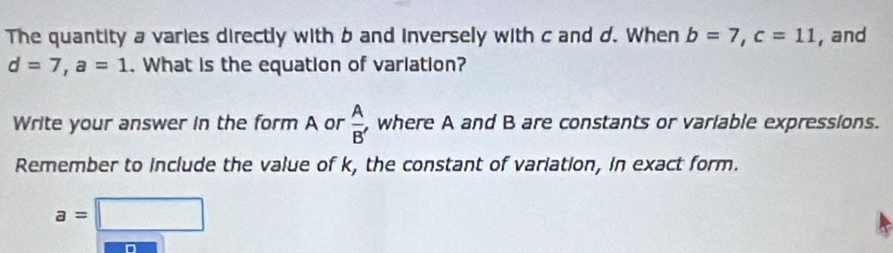 The quantity a varies directly with b and inversely with c and d. When b=7, c=11 , and
d=7, a=1. What is the equation of variation? 
Write your answer in the form A or  A/B'  , where A and B are constants or variable expressions. 
Remember to include the value of k, the constant of variation, in exact form.
a=□