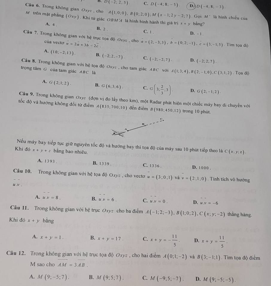 B. D(-2;2;5). C. D(-4;8;-5). D. D(-4;8;-3).
Câu 6. Trong không gian Oxyz , cho A(1;0;0),B(0;2;0);M(x-1;2y-2;7). Gọi M' là hình chiếu của
Mộ trên mặt phẳng (Oxy). Khi tứ giác OBM  là hình bình hành thì giá trị x+y bằng?
A. 4 . B. 2 . C. 1 . D. - 1 .
Câu 7. Trong không gian với hệ trục tọa độ Oxyz , cho vector a=(2;-3;3),b=(0;2;-1),vector c=(3;-1;5).  Tim tọa độ
của vectơ vector u=2vector a+3vector b-2vector c.
A. (10;-2;13). B. (-2;2;-7). C. (-2;-2;7). D. (-2;2;7).
Câu 8. Trong không gian với hệ tọa độ Oxyz , cho tam giác ABC với A(1;3;4),B(2;-1;0),C(3;1;2)
trọng tâm G của tam giác ABC là .  Tọa độ
A. G(2;1;2). B. G(6;3;6). C. G(3; 2/3 ;3). D. G(2;-1;2).
Câu 9. Trong không gian Oxyz (đợn vị đo lầy theo km), một Radar phát hiện một chiếc máy bay di chuyển với
tốc độ và hướng không đổi từ điểm A(835;700;10) đến điểm B(980;450;12) trong 10 phút.
B
Nếu máy bay tiếp tục giữ nguyên tốc độ và hướng bay thì tọa độ của máy sau 10 phút tiếp theo là C(x;y;z).
Khi đó x+y+z bằng bao nhiêu.
A. 1393 . B. 1339 . C. 1336 . D. 1000 .
Câu 10. Trong không gian với hệ tọa độ Oxyz , cho vectơ u=(3;0;1) và v=(2;1;0). Tính tích vô hướng
u .v .
A. u.v=8. B. u.v=6. C. u.v=0. D. u.v=-6
Câu 11. Trong không gian với hệ trục Oxyz cho ba điểm A(-1;2;-3),B(1;0;2),C(x;y;-2) thắng hàng.
Khi đó x+y bằng
A. x+y=1. B. x+y=17. C. x+y=- 11/5 . D. x+y= 11/5 .
Câu 12. Trong không gian với hệ trục tọa độ Oxyz , cho hai điểm A(0;1;-2) và B(3;-1;1). Tìm tọa độ điểm
M sao cho overline AM=3overline AB.
A. M(9;-5;7). B. M(9;5;7). C. M(-9;5;-7). D. M(9;-5;-5).