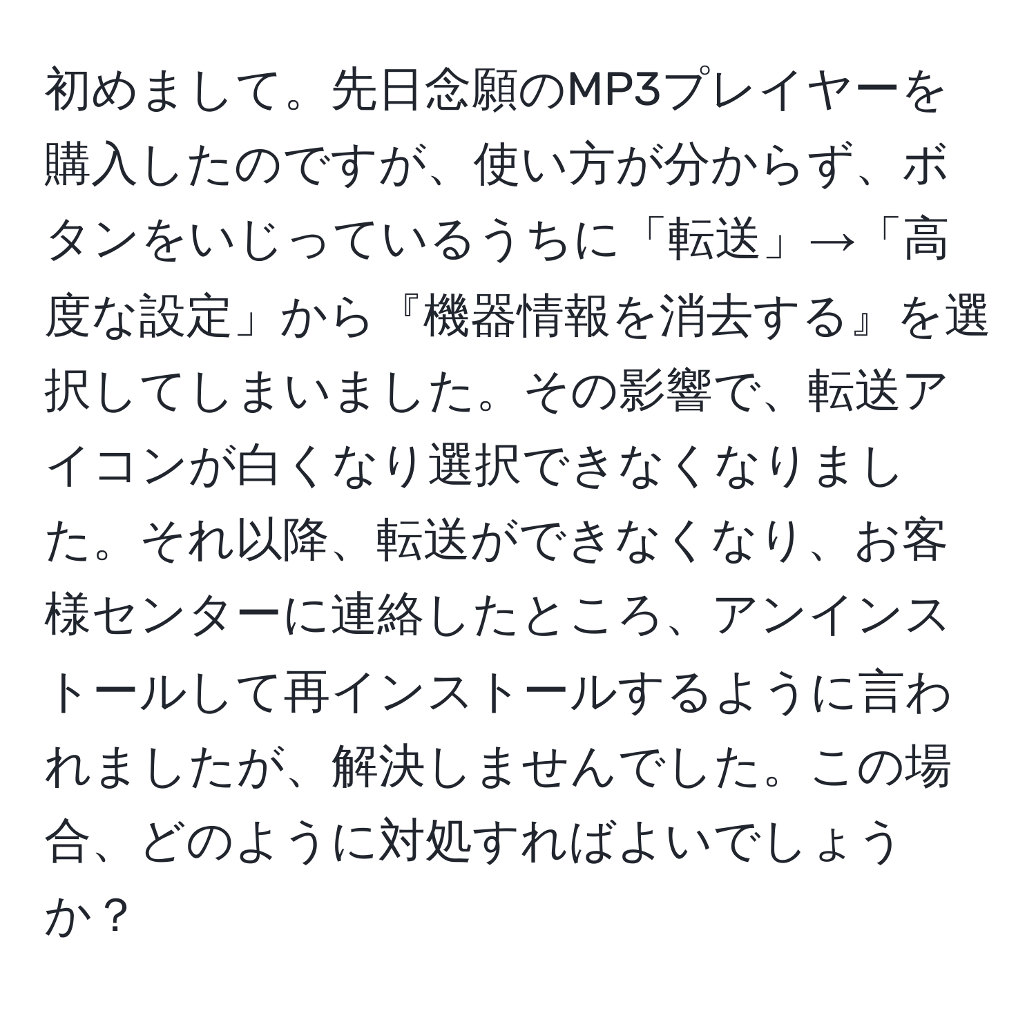 初めまして。先日念願のMP3プレイヤーを購入したのですが、使い方が分からず、ボタンをいじっているうちに「転送」→「高度な設定」から『機器情報を消去する』を選択してしまいました。その影響で、転送アイコンが白くなり選択できなくなりました。それ以降、転送ができなくなり、お客様センターに連絡したところ、アンインストールして再インストールするように言われましたが、解決しませんでした。この場合、どのように対処すればよいでしょうか？