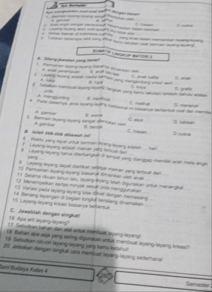 ges Rmrtar
Ays mengerjakan soal-soat bedlr lingan Senav!
Beran layong Geyn sam Hn dan stish
A gambar
C meses
2 Aran angin sángal menentukall 7beraston satan senban Cas
3.  ayoing mysing aan sutit (eqaf f) re Susk at
4. Setep deerah oi indonesia mliih.... yang thas ditam menankan lyang layaing 
5. Tutiskan seterapa cara ying 5h ams akan seat semain leyang rayoing
SUMátiF LINGKUP MateR 2
A. Silang jawatan yang benar!
1. Permainan layang-layang basalys dimankan dan
A. anak serempuan B. anak latn an C anat balite D aral
2. Layang-layang adaiah media safhain yang mengandung uneur sami
A. lukis B rpal C. iys
3 Sebefurm membust layang-layarG, langkan yang lau lakulian terabl datuliv atiatian
=== pola
D gafs
A. manggunting 3 membuar C malkat
4 Pada dasamya, jenis (ayang-layang fradisional in blasanya terbemblk svall dan memilk
A. gambar
C sher
5 Bermain layang-layang sangat dientikan sian_
B. bentk
A gambar C. hapar
B. isilah titik-titik dibawah ini! Dac
6 Wakdu yang fepat untuk bermain layang-layang adalat .... har.
7 Layang-layang adalah mainan yaig ferbuat dan
8 Layang-layang harus diferbangkan di fempat yang dianggap meriliki arah matia angin
yang    
9 Layang-layang dapat diartikan seliagai mainan yang ferbuat dari
10 Parmainan layang-layang biasanya dimainkan cleh anak
11 Selama ribuan fahun laïu, layang-lyang telah digunakan untuk manangkai_
12. Menempelkan kerlas minyak sesiäi pola menggunakan   _
13 Variasi pada layang-layang bisa dðuat dangan memasang
14 Benang layangan di bagian longka bersilang dinamakan__
15 Layang-layang kreasi biasanya beibentuk ....
C. Jawablah dengan singkat!
16 Apa arti layang-layang?
17. Sebutkan bahan dan alat untuk menbuat layang-layang!
18 Bahan apa saja yang sering digunakan untuk membuat layang-layang kreasi?
19 Sebutkan cirl-ciri layang-layang yang kamu ketahui!!
20. Jelaskan dengan singkat cara membuat layang-layang sederhanal
Sen Budaya Kelas 4 Samester