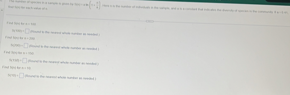 The number of species in a sample is given by 
find S(n) for each value of n S(n)=aln (1+ n/a ) Here n is the number of individuals in the sample, and a is a constant that indicates the diversity of species in the community 11a=0.41. 
Find S(n) for n=100
S(100)= □ (Round to the nearest whole number as needed ) 
Find S(n) for n=200
S(200)=□ (Round to the nearest whole number as needed.) 
Find S(n) for n=150
S( 150)=□ (Round to the nearest whole number as needed) 
Find S(n) for n=10
S(10)=□ (Round to the nearest whole number as needed )