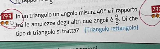 5 
273 In un triangolo un angolo misura 40° e il rapporto 278
tra le ampiezze degli altri due angoli è  9/5 . Di che 
tipo di triangolo si tratta? [Triangolo rettangolo]