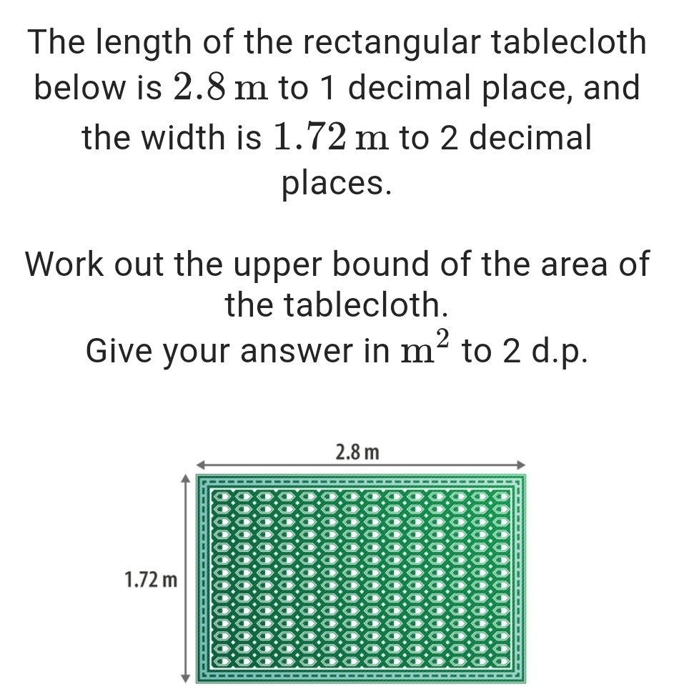 The length of the rectangular tablecloth 
below is 2.8 m to 1 decimal place, and 
the width is 1.72 m to 2 decimal 
places. 
Work out the upper bound of the area of 
the tablecloth. 
Give your answer in m^2 to 2 d.p.