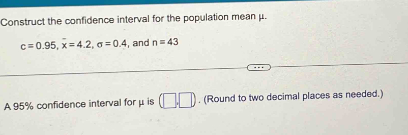 Construct the confidence interval for the population mean μ.
c=0.95, overline x=4.2, sigma =0.4 , and n=43
A 95% confidence interval for μ is (□ ,□ ). (Round to two decimal places as needed.)