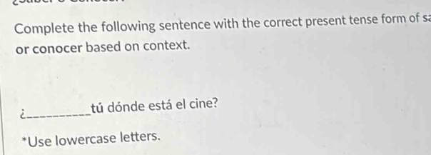 Complete the following sentence with the correct present tense form of sa 
or conocer based on context. 
i_ tú dónde está el cine? 
*Use lowercase letters.