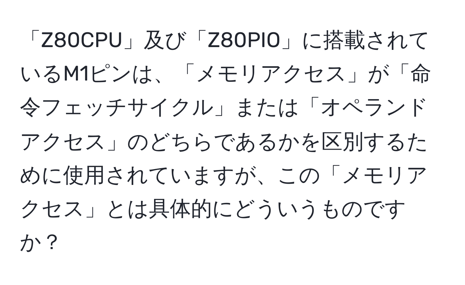 「Z80CPU」及び「Z80PIO」に搭載されているM1ピンは、「メモリアクセス」が「命令フェッチサイクル」または「オペランドアクセス」のどちらであるかを区別するために使用されていますが、この「メモリアクセス」とは具体的にどういうものですか？