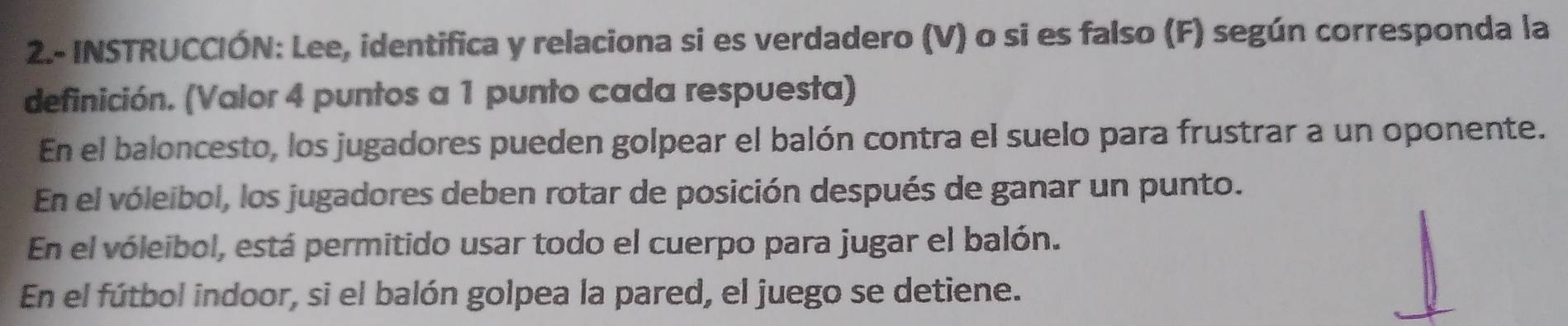 2.- INSTRUCCIÓN: Lee, identifica y relaciona si es verdadero (V) o si es falso (F) según corresponda la
definición. (Valor 4 puntos a 1 punto cada respuesta)
En el baloncesto, los jugadores pueden golpear el balón contra el suelo para frustrar a un oponente.
En el vóleibol, los jugadores deben rotar de posición después de ganar un punto.
En el vóleibol, está permitido usar todo el cuerpo para jugar el balón.
En el fútbol indoor, si el balón golpea la pared, el juego se detiene.