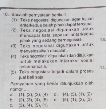 Bacalah pernyataan berikut!
(1) Teks negosiasi digunakan agar tujuan
antarkedua belah pihak dapat tercapai.
(2) Teks negosiasi digunakan untuk
mencapai kata sepakat antarkedua
pihak yang sedang bernegosiasi. 13.
(3) Teks negosiasi digunakan untuk
menyelesaikan masalah.
(4) Teks negosiasi digunakan dan ditujukan
untuk melakukan interaksi sosial
antarmanusia 14.
(5) Teks negosiasi terjadi dalam proses
jual beli saja.
Pernyataan yang benar ditunjukkan oleh
nomor ....
a. (1),(2),(3),(4) d. (4),(5),(1),(2)
b. (2),(3), (4), (5) e. (5),(1),(2), (3)
C. (3),(4),(5),(1)