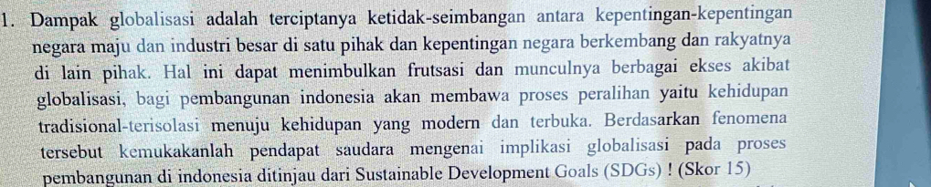 Dampak globalisasi adalah terciptanya ketidak-seimbangan antara kepentingan-kepentingan 
negara maju dan industri besar di satu pihak dan kepentingan negara berkembang dan rakyatnya 
di lain pihak. Hal ini dapat menimbulkan frutsasi dan munculnya berbagai ekses akibat 
globalisasi, bagi pembangunan indonesia akan membawa proses peralihan yaitu kehidupan 
tradisional-terisolasi menuju kehidupan yang modern dan terbuka. Berdasarkan fenomena 
tersebut kemukakanlah pendapat saudara mengenai implikasi globalisasi pada proses 
pembangunan di indonesia ditinjau dari Sustainable Development Goals (SDGs) ! (Skor 15)