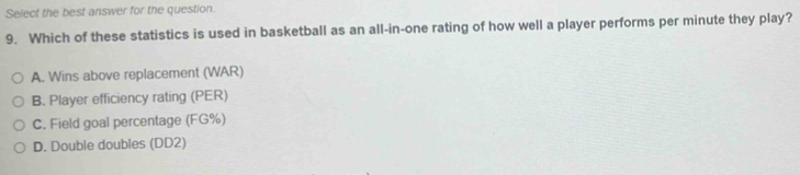 Select the best answer for the question.
9. Which of these statistics is used in basketball as an all-in-one rating of how well a player performs per minute they play?
A. Wins above replacement (WAR)
B. Player efficiency rating (PER)
C. Field goal percentage (FG%)
D. Double doubles (DD2)