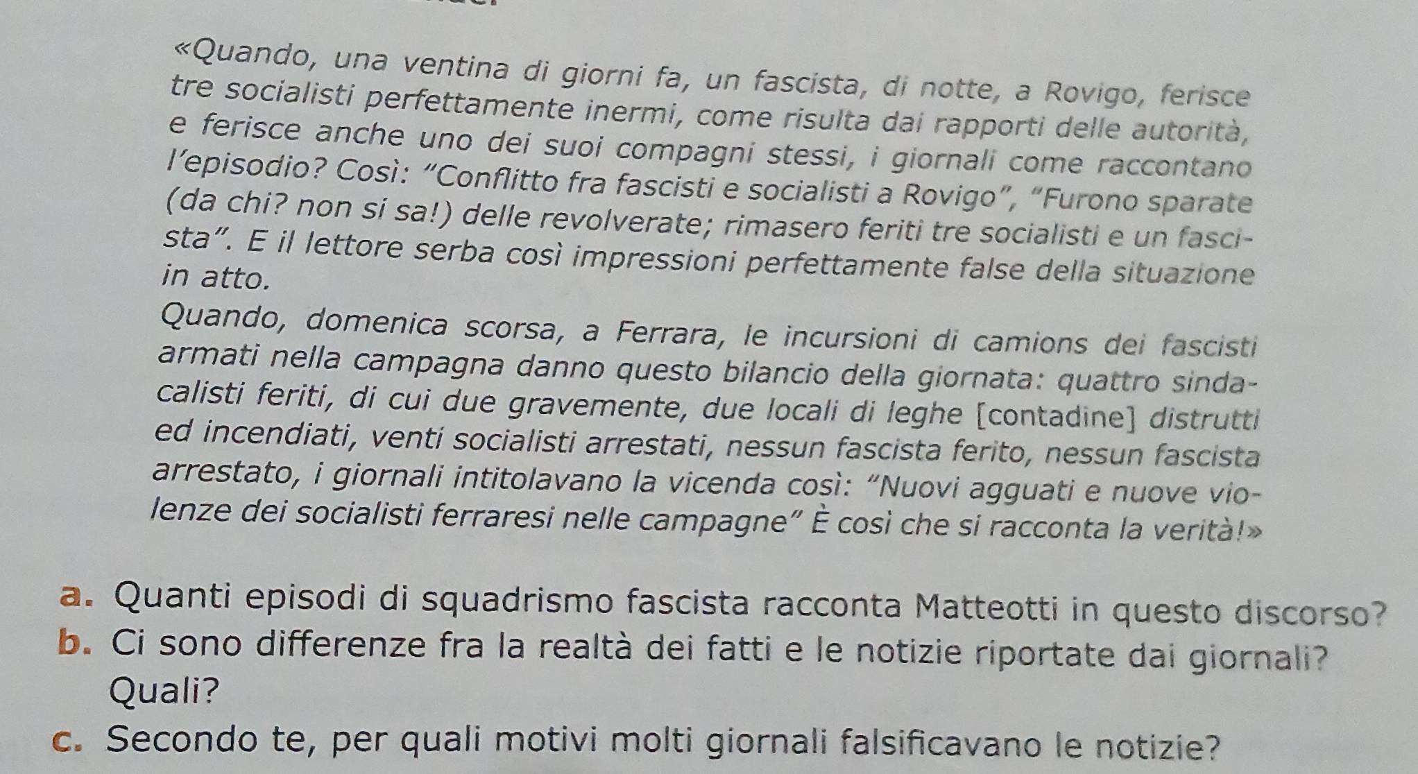 «Quando, una ventina di giorni fa, un fascista, di notte, a Rovigo, ferisce 
tre socialisti perfettamente inermi, come risulta dai rapporti delle autorità, 
e ferisce anche uno dei suoi compagni stessi, i giornali come raccontano 
l’episodio? Così: “Conflitto fra fascisti e socialisti a Rovigo”, “Furono sparate 
(da chi? non si sa!) delle revolverate; rimasero feriti tre socialisti e un fasci- 
sta”. E il lettore serba così impressioni perfettamente false della situazione 
in atto. 
Quando, domenica scorsa, a Ferrara, le incursioni di camions dei fascisti 
armati nella campagna danno questo bilancio della giornata: quattro sinda- 
calisti feriti, di cui due gravemente, due locali di leghe [contadine] distrutti 
ed incendiati, venti socialisti arrestati, nessun fascista ferito, nessun fascista 
arrestato, i giornali intitolavano la vicenda così: “Nuovi agguati e nuove vio- 
lenze dei socialisti ferraresi nelle campagne" È così che si racconta la verità!» 
a. Quanti episodi di squadrismo fascista racconta Matteotti in questo discorso? 
b. Ci sono differenze fra la realtà dei fatti e le notizie riportate dai giornali? 
Quali? 
c. Secondo te, per quali motivi molti giornali falsificavano le notizie?