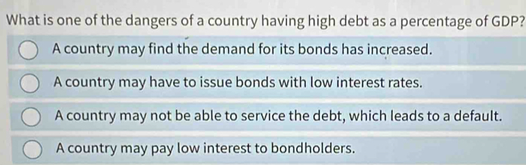 What is one of the dangers of a country having high debt as a percentage of GDP?
A country may find the demand for its bonds has increased.
A country may have to issue bonds with low interest rates.
A country may not be able to service the debt, which leads to a default.
A country may pay low interest to bondholders.