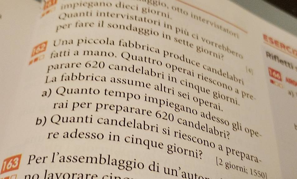 impiegano dieci giorni. 
Quanti intervistatori in più ci vorrebbere Rifletti 
pr fare il sondaggio in sette giorni 
ESERCI 
a 
Una picco la fabbrica produce candelabr 9
a 
wn 
[A] 
fatti a maño. Quattro operai riescono a pre 
parare 620 candelabri in cinque giorni 
La fabbrica assume altri sei operai 
a) Quanto tempo impiegano adesso gli ope 
rai per preparare 620 candelabri? 
b) Q uanti candelabri si riescono a prepara 
re adesso in cinque giorni? [2 giorni; 1550
Per l'assemblaggio di un'ant.